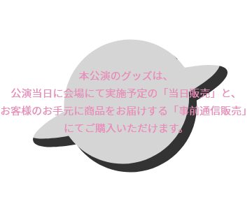 本公演のグッズは、公演当日に会場にて実施予定の「当日販売」と、お客様のお手元に商品をお届けする「事前通信販売」にてご購入いただけます。